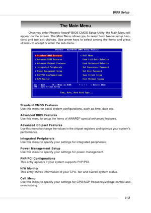 Page 423-3 BIOS Setup
The Main Menu
Standard CMOS Features
Use this menu for basic system configurations, such as time, date etc.
Advanced BIOS Features
Use this menu to setup the items of AWARD
® special enhanced features.
Advanced Chipset Features
Use this menu to change the values in the chipset registers and optimize your system’s
performance.
Integrated Peripherals
Use this menu to specify your settings for integrated peripherals.
Power Management Setup
Use this menu to specify your settings for power...