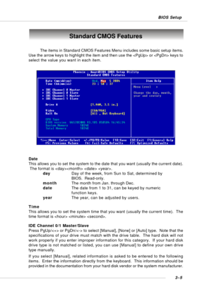 Page 443-5 BIOS Setup
Standard CMOS Features
Date
This allows you to set the system to the date that you want (usually the current date).
 The format is   .
dayDay of the week, from Sun to Sat, determined by
BIOS.  Read-only.
monthThe month from Jan. through Dec.
dateThe date from 1 to 31, can be keyed by numeric
function keys.
yearThe year, can be adjusted by users.
Time
This allows you to set the system time that you want (usually the current time).  The
time format is   .
IDE Channel 0/1 Master/Slave
Press...