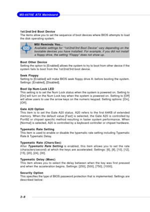 Page 473-8
MS-6570E ATX Mainboard
1st/2nd/3rd Boot Device
The items allow you to set the sequence of boot devices where BIOS attempts to load
the disk operating system.
Boot Other Device
Setting the option to [Enabled] allows the system to try to boot from other device if the
system fails to boot from the 1st/2nd/3rd boot device.
Seek Floppy
Setting to [Enabled] will make BIOS seek floppy drive A: before booting the system.
Settings: [Enabled], [Disabled].
Boot Up Num-Lock LED
This setting is to set the Num...