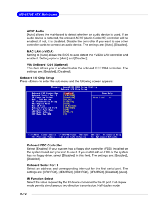 Page 533-14
MS-6570E ATX Mainboard
AC97 Audio
[Auto] allows the mainboard to detect whether an audio device is used. If an
audio device is detected, the onboard AC’97 (Audio Codec’97) controller will be
enabled; if not, it is disabled. Disable the controller if you want to use other
controller cards to connect an audio device. The settings are: [Auto], [Disabled].
MAC LAN (nVIDIA)
Setting to [Auto] allows the BIOS to auto-detect the nVIDIA LAN controller and
enable it. Setting options: [Auto] and [Disabled]....