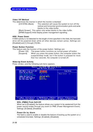 Page 573-18
MS-6570E ATX Mainboard
Video Off Method
This determines the manner in which the monitor is blanked.
[V/H SYNC+Blank]This selection will cause the system to turn off the
vertical and horizontal synchronization ports and write
blanks to the video buffer.
[Blank Screen]This option only writes blanks to the video buffer.
[DPMS Support]Initial display power management signalling.
HDD  Power Down
If HDD activity is not detected for the length of time specified in this field, the hard disk
drive will be...