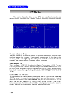 Page 613-22
MS-6570E ATX Mainboard
H/W Monitor
This section shows the status of your CPU, fan, overall system status, etc.
Monitor function is available only if there is hardware monitoring mechanism onboard.
Chassis Intrusion Detect
The field enables or disables the feature of recording the chassis intrusion status
and issuing a warning message if the chassis is once opened. To clear the warning
message, set the field to [Reset]. The setting of the field will automatically return to
[Enabled] later. Setting...