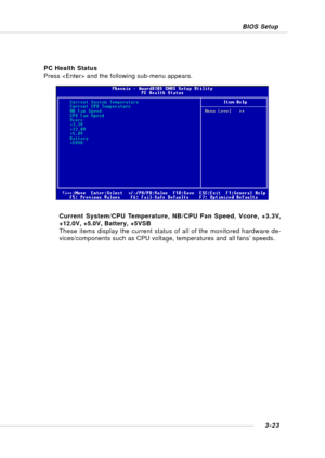 Page 623-23 BIOS Setup
PC Health Status
Press  and the following sub-menu appears.
Current System/CPU Temperature, NB/CPU Fan Speed, Vcore, +3.3V,
+12.0V, +5.0V, Battery, +5VSB
These items display the current status of all of the monitored hardware de-
vices/components such as CPU voltage, temperatures and all fans’ speeds. 