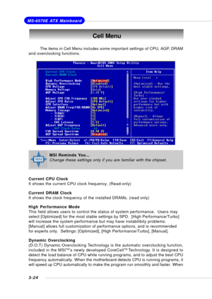 Page 633-24
MS-6570E ATX Mainboard
Cell Menu
The items in Cell Menu includes some important settings of CPU, AGP, DRAM
and overclocking functions.
Current CPU Clock
It shows the current CPU clock frequency. (Read-only)
Current DRAM Clock
It shows the clock frequency of the installed DRAMs. (read only)
High Performance Mode
This field allows users to control the status of system performance.  Users may
select [Optimized] for the most stable settings by SPD.  [High Performance/Turbo]
will increase the system...