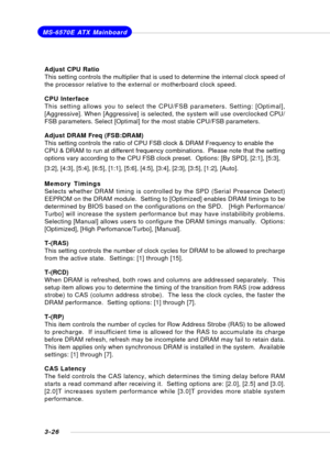 Page 653-26
MS-6570E ATX Mainboard
Adjust CPU Ratio
This setting controls the multiplier that is used to determine the internal clock speed of
the processor relative to the external or motherboard clock speed.
CPU Interface
This setting allows you to select the CPU/FSB parameters. Setting: [Optimal],
[Aggressive]. When [Aggressive] is selected, the system will use overclocked CPU/
FSB parameters. Select [Optimal] for the most stable CPU/FSB parameters.
Adjust DRAM Freq (FSB:DRAM)
This setting controls the ratio...