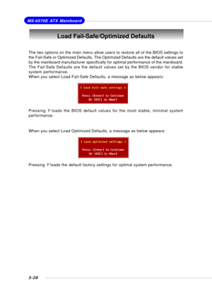 Page 673-28
MS-6570E ATX Mainboard
Load Fail-Safe/Optimized Defaults
The two options on the main menu allow users to restore all of the BIOS settings to
the Fail-Safe or Optimized Defaults. The Optimized Defaults are the default values set
by the mainboard manufacturer specifically for optimal performance of the mainboard.
The Fail-Safe Defaults are the default values set by the BIOS vendor for stable
system performance.
When you select Load Fail-Safe Defaults, a message as below appears:
Pressing Y loads the...