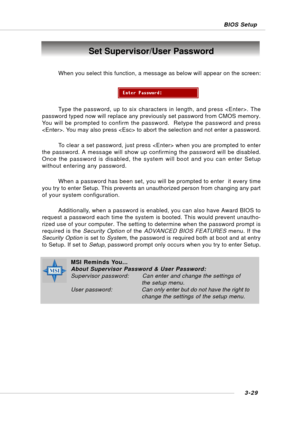 Page 683-29 BIOS Setup
Set Supervisor/User Password
When you select this function, a message as below will appear on the screen:
Type the password, up to six characters in length, and press . The
password typed now will replace any previously set password from CMOS memory.
You will be prompted to confirm the password.  Retype the password and press
. You may also press  to abort the selection and not enter a password.
To clear a set password, just press  when you are prompted to enter
the password. A message...