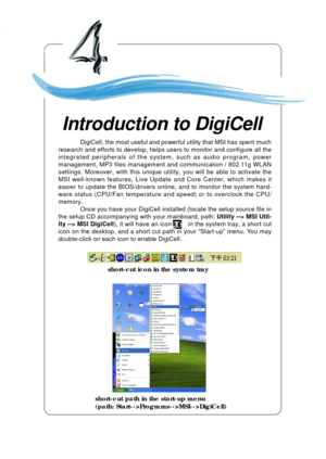 Page 69Introduction to DigiCell
4-1
Chapter 4. Introduction to DigiCell
Introduction to DigiCell
Chapter 2. Hardware Setup
short-cut icon in the system tray
short-cut path in the start-up menu
(path: Start-->Programs-->MSI-->DigiCell)
DigiCell, the most useful and powerful utility that MSI has spent much
research and efforts to develop, helps users to monitor and configure all the
integrated peripherals of the system, such as audio program, power
management, MP3 files management and communication / 802.11g...