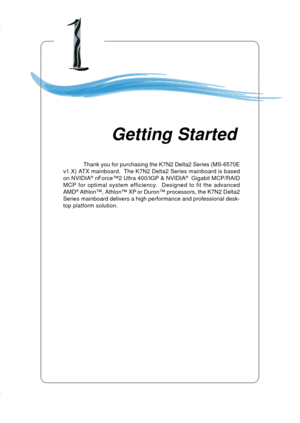 Page 81-1
Getting Started
Chapter 1. Getting
Started
Thank you for purchasing the K7N2 Delta2 Series (MS-6570E
v1.X) ATX mainboard.  The K7N2 Delta2 Series mainboard is based
on NVIDIA
® nForce™2 Ultra 400/IGP & NVIDIA®  Gigabit MCP/RAID
MCP for optimal system efficiency.  Designed to fit the advanced
AMD
® Athlon™, Athlon™ XP or Duron™ processors, the K7N2 Delta2
Series mainboard delivers a high performance and professional desk-
top platform solution.
Getting Started 