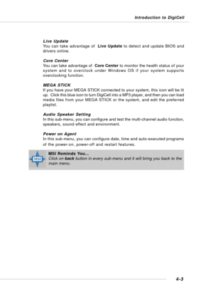 Page 71Introduction to DigiCell
4-3
Live Update
You can take advantage of  Live Update to detect and update BIOS and
drivers online.
Core Center
You can take advantage of  Core Center to monitor the health status of your
system and to overclock under Windows OS if your system supports
overclocking function.
MEGA STICK
If you have your MEGA STICK connected to your system, this icon will be lit
up.  Click this blue icon to turn DigiCell into a MP3 player, and then you can load
media files from your MEGA STICK or...