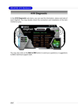 Page 72MSI FeatureMS-6570E ATX Mainboard
4-4
H/W Diagnostic
In the H/W Diagnostic sub-menu, you can see the information, status and note of
each DigiCell. You may double check the connection and installation of the item
marked as gray.
You may also click on the Mail to MSI button to send your questions or suggestions
to MSI’s technical support staff. 