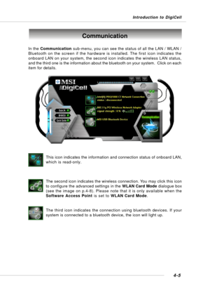 Page 73Introduction to DigiCell
4-5
Communication
In the Communication sub-menu, you can see the status of all the LAN / WLAN /
Bluetooth on the screen if the hardware is installed. The first icon indicates the
onboard LAN on your system, the second icon indicates the wireless LAN status,
and the third one is the information about the bluetooth on your system.  Click on each
item for details.
This icon indicates the information and connection status of onboard LAN,
which is read-only.
The second icon indicates...