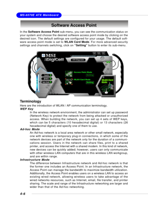 Page 74MSI FeatureMS-6570E ATX Mainboard
4-6
Software Access Point
In the Software Access Point sub-menu, you can see the communication status on
your system and choose the desired software access point mode by clicking on the
desired icon. The default settings are configured for your usage. The default soft-
ware access point mode is set to WLAN Card Mode. For more advanced security
settings and channels switching, click on “Setting” button to enter its sub-menu.
Terminology
Here are the introduction of WLAN /...