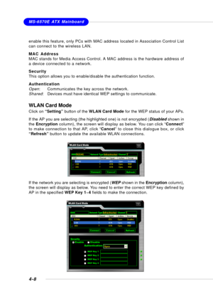 Page 76MSI FeatureMS-6570E ATX Mainboard
4-8
WLAN Card Mode
Click on “Setting” button of the WLAN Card Mode for the WEP status of your APs.
If the AP you are selecting (the highlighted one) is not encrypted (Disabled shown in
the Encryption column), the screen will display as below. You can click “Connect”
to make connection to that AP, click “Cancel” to close this dialogue box, or click
“Refresh” button to update the available WLAN connections.
If the network you are selecting is encrypted (WEP shown in the...
