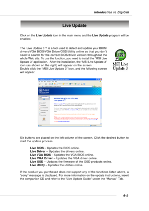 Page 77Introduction to DigiCell
4-9
Live Update
Click on the Live Update icon in the main menu and the Live Update program will be
enabled.
The  Live Update 3™ is a tool used to detect and update your BIOS/
drivers/VGA BIOS/VGA Driver/OSD/Utility online so that you don’t
need to search for the correct BIOS/driver version throughout the
whole Web site. To use the function, you need to install the “MSI Live
Update 3” application.  After the installation, the “MSI Live Update 3”
icon (as shown on the right) will...