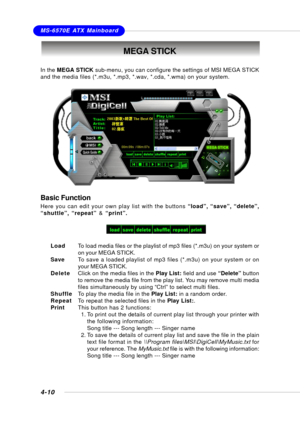 Page 78MSI FeatureMS-6570E ATX Mainboard
4-10
MEGA STICK
In the MEGA STICK sub-menu, you can configure the settings of MSI MEGA STICK
and the media files (*.m3u, *.mp3, *.wav, *.cda, *.wma) on your system.
Basic Function
Here you can edit your own play list with the buttons “load”, “save”, “delete”,
“shuttle”, “repeat” & “print”.
LoadTo load media files or the playlist of mp3 files (*.m3u) on your system or
on your MEGA STICK.
SaveTo save a loaded playlist of mp3 files (*.m3u) on your system or on
your MEGA...