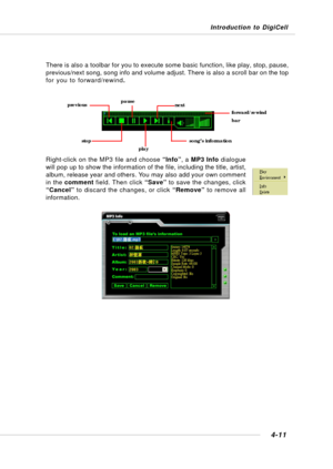 Page 79Introduction to DigiCell
4-11
There is also a toolbar for you to execute some basic function, like play, stop, pause,
previous/next song, song info and volume adjust. There is also a scroll bar on the top
for you to forward/rewind.
Right-click on the MP3 file and choose “Info”, a MP3 Info dialogue
will pop up to show the information of the file, including the title, artist,
album, release year and others. You may also add your own comment
in the comment field. Then click “Save” to save the changes,...