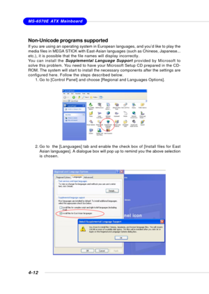 Page 80MSI FeatureMS-6570E ATX Mainboard
4-12
Non-Unicode programs supported
If you are using an operating system in European languages, and you’d like to play the
media files in MEGA STICK with East-Asian languages (such as Chinese, Japanese...
etc.), it is possible that the file names will display incorrectly.
You can install the Supplemental Language Support provided by Microsoft to
solve this problem. You need to have your Microsoft Setup CD prepared in the CD-
ROM. The system will start to install the...