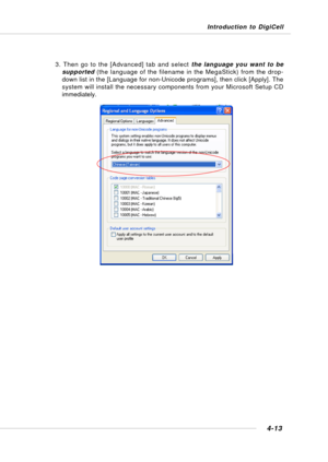 Page 81Introduction to DigiCell
4-13
3. Then go to the [Advanced] tab and select the language you want to be
supported (the language of the filename in the MegaStick) from the drop-
down list in the [Language for non-Unicode programs], then click [Apply]. The
system will install the necessary components from your Microsoft Setup CD
immediately. 