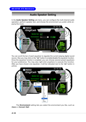 Page 84MSI FeatureMS-6570E ATX Mainboard
4-16
Audio Speaker Setting
In the Audio Speaker Setting sub-menu, you can configure the multi-channel audio
operation, perform speaker test, and choose the environment you prefer while en-
joying the music.
You can scroll the bar of each equalizer to regulate the current playing digital sound
source. Also you may click on the “on” button to enable/disable the equalizer function.
Once the equalizer function is enabled, you can choose several preset equalizers
for your...