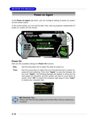 Page 86MSI FeatureMS-6570E ATX Mainboard
4-18
Power on Agent
In the Power on Agent sub-menu, you can configure setting of power-on, power-
off and restart status.
In the screen below, you can set the date, time, start-up programs respectively for
power-on, power-off and restart.
Power On
Here are the available settings for Power On function:
DateUse the drop-down list to select the date for power-on.
TimeUse the arrow keys to select the hour/minute/second for power-on,
power-off and restarting. Then click...