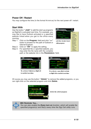 Page 87Introduction to DigiCell
4-19
Power Off / Restart
You may configure the time (in the format hh:mm:ss) for the next power-off / restart.
Start With
Use the button “+Add” to add the start-up programs
as DigiCell is activated next time. For example, you
may like to have Outlook activated or a specified
website linked when you get to the office every
morning.
Step 1: Click on the Program: field and click “>>”
button to browse for the path of Outlook or
Internet Explorer.
Step 2: Click on “OK” to apply the...