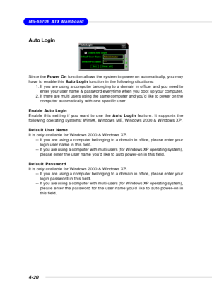 Page 88MSI FeatureMS-6570E ATX Mainboard
4-20
Auto Login
Since the Power On function allows the system to power on automatically, you may
have to enable this Auto Login function in the following situations:
1. If you are using a computer belonging to a domain in office, and you need to
enter your user name & password everytime when you boot up your computer.
2. If there are multi users using the same computer and you’d like to power on the
computer automatically with one specific user.
Enable Auto Login
Enable...