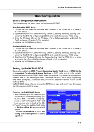 Page 915-3
nVIDIA RAID Introduction
Basic Configuration Instructions
The following are the basic steps for configuring NVRAID:
Non-Bootable RAID Array
1. Choose the hard disks that are to be RAID enabled in the system BIOS. (Check p.
    3-13 for details.)
2. Specify the RAID level, either Mirroring (RAID 1), Striping (RAID 0), Striping and
    Mirroring (RAID 0+1), or Spanning (JBOD) and create the desired RAID array.
3. Enter the Windows OS, run the Windows nForce Setup application and install the
    RAID...