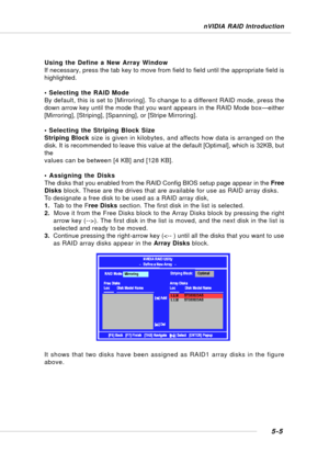 Page 935-5
nVIDIA RAID Introduction
Using the Define a New Array Window
If necessary, press the tab key to move from field to field until the appropriate field is
highlighted.
• Selecting the RAID Mode
By default, this is set to [Mirroring]. To change to a different RAID mode, press the
down arrow key until the mode that you want appears in the RAID Mode box—either
[Mirroring], [Striping], [Spanning], or [Stripe Mirroring].
• Selecting the Striping Block Size
Striping Block size is given in kilobytes, and...