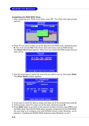 Page 945-6
MS-6570E ATX Mainboard
Completing the RAID BIOS Setup
1. After assigning your RAID array disks, press F7. The Clear disk data prompt
appears.
2. Press Y if you want to wipe out all the data from the RAID array, otherwise press
N. You must choose Yes if the drives were previously used as RAID drives.
The Array List window appears, where you can review the RAID arrays that you
have set up.
3. Use the arrow keys to select the array that you want to set up, then press Enter.
The Array Detail window...
