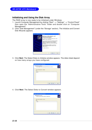 Page 985-10
MS-6570E ATX Mainboard
Initializing and Using the Disk Array
The RAID array is now ready to be initialized under Windows.
1. Launch Computer Management by clicking “Start” --> “Settings” --> “Control Panel”
then open the “Administrative Tools” folder and double click on “Computer
Management”.
2. Click “Disk Management” (under the “Storage” section). The Initialize and Convert
Disk Wizards appears.
3. Click Next. The Select Disks to Initialize window appears. The disks listed depend
on how many...