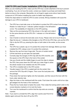 Page 11
LGA775 CPU and Cooler Installation (CPU Clip is optional) 
When you are installing the CPU, make sure the CPU has a cooler attached on the top to prevent 
overheating. If you do not have the cooler, cont act your dealer to purchase and install them 
before turning on the computer. Meanwhile, do not forget to apply some silicon heat transfer 
compound on CPU before installing the cooler for better heat dispersion.   
Follow the steps below to install the CPU & cool er correctly. Wrong installation will...