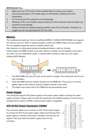 Page 12
MSI Reminds You... 
1.    Make sure your CPU cooler is firmly installed before turning on your system. 
2.    Check the information in PC Health Status of H/W Monitor in BIOS for the CPU 
temperature. 
3.    Do not touch the CPU socket pins to avoid damage. 
4.    Whenever CPU is not installed, always prot ect your CPU socket pins with the plastic cap 
covered to avoid damage. 
5.    Please note that the mating/unmating durab ility of the CPU is 20 cycles. Therefore, we 
suggest you do not plug/unplug...