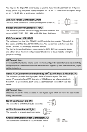 Page 13
You may use the 20-pin ATX power supply as you like. If you’d like to use the 20-pin ATX power 
supply, please plug your power supply along with pi n 1 & pin 13. There is also a foolproof design 
on pin 11, 12, 23 & 24 to avoid wrong installation. 
  
13
42
GND
12V
GND
12VATX 12V Power Connector: JPW1 
This 12V power connector is used  to provide power to the CPU. 
 
Floppy Disk Drive Connector: FDD1 
The mainboard provides a standard  floppy disk drive connector that 
supports 360K, 720K, 1.2M, 1.44M...