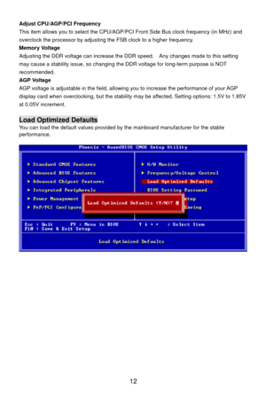 Page 18
Adjust CPU/AGP/PCI Frequency 
 12 
U/AGP/PCI Front Side Bus clock frequency (in MHz) and 
 voltage can increase the DDR  speed.    Any changes made to this setting 
 adjustable in the field, allowing  you to increase the performance of your AGP 
V This item allows you to select the CP
overclock the processor by adjusting the FSB clock to a higher frequency. 
Memory Voltage 
Adjusting the DDR
may cause a stability issue, so changing t he DDR voltage for long-term purpose is NOT 
recommended. 
AGP Voltage...