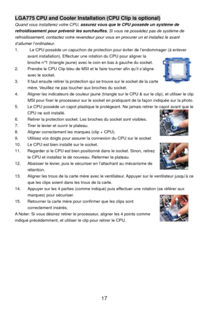 Page 23
LGA775 CPU and Cooler Installation (CPU Clip is optional) 
Quand vous installerez votre CPU, assurez vous que le CPU possède un système de 
refroidissement pour prévenir les surchauffes.  Si vous ne possédez pas de système de 
refroidissement, contactez votre revendeur pour  vous en procurer un et installez le avant 
d’allumer l’ordinateur . 
1.    Le CPU possède un capuchon de protection pour éviter de l’endommager (à enlever 
avant installation). Effectuer une rotation du CPU pour aligner la 
broche...