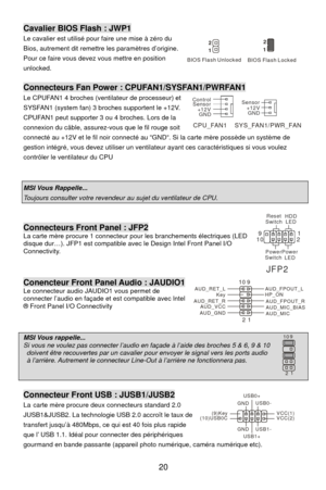 Page 26
Cavalier BIOS Flash : JWP1 
se à zéro du . Le cavalier est utilisé pour faire une mi
  20 
Bios, autrement dit remettre les paramètres d’origine
Pour ce faire vous devez vous mettre en position 
unlocked. 
 
Connecteurs Fan Power : CPUFAN1/SYSFAN1/PWRFAN1 
 
 
Le CPUFAN1 4 broches (ventilateur de processeur) et 
SYSFAN1 (system fan) 3 broches supportent le +12V. 
CPUFAN1 peut supporter 3 ou 4 broches. Lors de la 
connexion du câble, assurez-vous que le fil rouge soit
connecté au +12V et le fil noir...