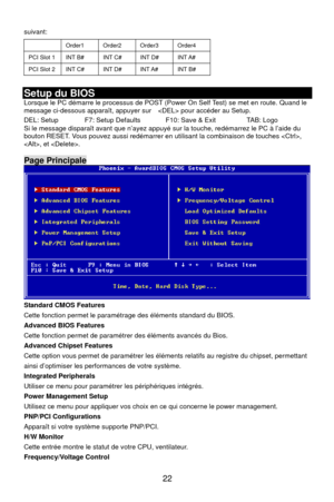 Page 28
 22 
Order1 Order2 Order3 Order4 
suivant: 
 
PCI Slot 1 INT B# INT C# INT D# INT A# 
PCI Slot 2 INT C# INT D# INT A# INT B# 
 
Setup du BIOS 
 processus de POST (Power On Self Test) se met en route. Quand le 
p ide du Lorsque le PC démarre le
message ci-dessous apparaît, appuyer sur     pour accéder au Setup. 
DEL: Setup    F7: Setup Defaults    F10: Save & Exit    TAB: Logo  dispa ap ud arre
Si le message  raît avant que n’ayez  yé sur la touche, re ém z le PC à l’abouton RESET. Vous pouvez aussi...