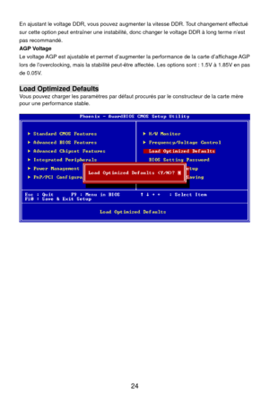 Page 30
 24 
menter la vitesse DDR. Tout changement effectué 
ut entraîner une instabilité, donc changer le voltage DDR à long terme n’est 
justable et permet d’augmenter la performance de la carte d’affichage AGP 
cking, mais la stabilité peut-être  affectée. Les options sont : 1.5V à 1.85V en pas En ajustant le voltage DDR, vous pouvez aug
sur cette option pe
pas recommandé.   
AGP Voltage 
Le voltage AGP est a
lors de l’overclo
de 0.05V. 
 
Load Optimized Defaults 
ous pouvez charger les paramètres par...