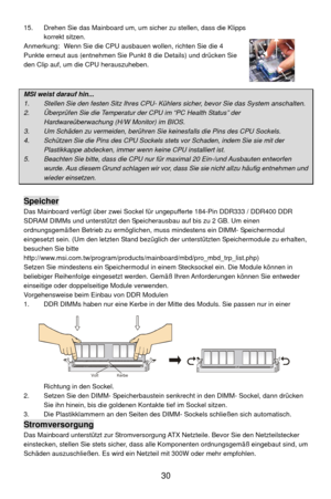 Page 36
15.  Drehen Sie das Mainboard um, um sicher zu stellen, dass die Klipps korrekt sitzen. 
Anmerkung:  Wenn Sie die CPU aus bauen wollen, richten Sie die 4 
Punkte erneut aus (entnehmen Sie P unkt 8 die Details) und drücken Sie 
den Clip auf, um die CPU herauszuheben. 
 
 
MSI weist darauf hin...  
1.    Stellen Sie den festen Sitz Ihres CPU- Kühl ers sicher, bevor Sie das System anschalten. 
2.    Überprüfen Sie die Temperatur der CPU im “PC Health Status” der 
Hardwareüberwachung (H/W Monitor) im BIOS....