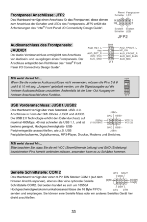 Page 39
JFP2
SystemLEDFestplatten-
LED
Rese t
Schalter
System
Schalter
1
9
2
10
Frontpaneel Anschlüsse: JFP2 
Das Mainboard verfügt einen Anschluss für das Frontpaneel, diese dienen 
zum Anschluss der Schalter und LEDs des Frontpaneels. JFP2 erfüllt die 
Anforderungen des “Intel
® Front Panel I/O Connectivity Design Guide“.             
 
 
 
Audioanschluss des Frontpaneels: 
JAUDIO1 
AUD_GND AUD_VCC
AUD_RET_R
Key
AUD_RET_L
1
9
2
10AUD_MIC
AUD_MIC_BIASAUD_FPOUT_R
HP_ON
AUD_FPOUT_LDer Audio Vorderanschluss...