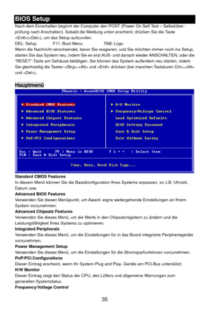 Page 41
B e
en beginnt der Computer den POST (Power On Self Test – Selbstüber- Sie möchten immer noch ins Setup, 
IOS Stup 
Nach dem Einschalt
prüfung nach Anschalten). Sobald die Meldung  unten erscheint, drücken Sie die Taste 
(), um das Setup aufzurufen. 
DEL: Setup    F11: Boot Menu    TAB: Logo 
Wenn die Nachricht verschwindet, bevor Sie reagieren, und
starten Sie das System neu, indem Sie es erst AUS- und danach wieder ANSCHALTEN, oder die 
“RESET”-Taste am Gehäuse betätigen. Sie können  das System...