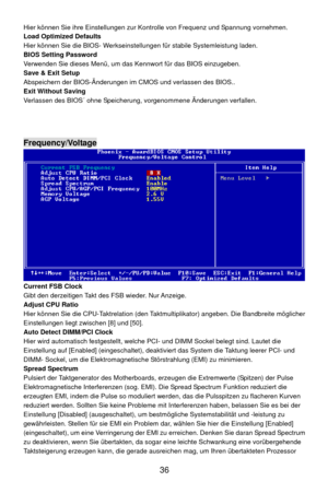 Page 42
 36 
llungen zur Kontrolle von Frequenz und Spannung vornehmen. 
  fallen. Hier können Sie ihre Einste
Load Optimized Defaults 
Hier können Sie die BIOS- Werkseinstellungen für stabile Systemleistung laden. 
BIOS Setting Password 
Verwenden Sie dieses Menü, um das  Kennwort für das BIOS einzugeben. 
Save & Exit Setup 
Abspeichern der BIOS-Änderungen im  CMOS und verlassen des BIOS.. 
Exit Without Saving
Verlassen des BIOS´ ohne Speicherung,  vorgenommene Änderungen ver
 
 
 
Frequency/Voltage 
 
Current...