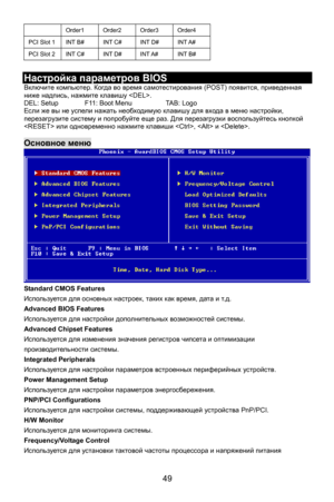 Page 55
 49 
 Order1 Order2 Order3 Order4 
PCI Slot 1 INT B# INT C# INT D# INT A# 
PCI Slot 2 INT C# INT D# INT A# INT B# 
 
Настройка параметров  BIOS 
Включите компьютер . Когда во время  самотестирования  (POST) появится , приведенная  
TAB: Logo 
 успе од ую   входа в меню  настройки , 
кой ниже  надпись , нажмите  клавишу  . 
DEL: Setup    F11: Boot Menu   
Если  же вы  не ли нажать необх им клавишу дляперезагрузите  систему и попробуйте  еще раз. Для перезагрузки  воспользуйтесь кноп
  или одновременно...