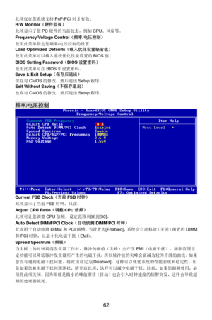 Page 68
此项仅在您系统支持PnP/PCI时才有效。 
H/W Monitor （硬件监视）  
 
62 
态，例如CPU、风扇等。   
缺省值） 
tup 程序。 
程序。 此项显示了您 PC硬件的当前状
Frequency/Voltage Control（频率/电压控制） 
使用此菜单指定您频率/电压控制的设置。 
Load Optimized Defaults （载入优化设置
使用此菜单可以载入系统优化性能设置的 BIOS值。 
BIOS Setting Password （BIOS 设置密码） 
使用此菜单可在 BIOS中设置密码。  
Save & Exit Setup （保存后退出） 
保存对CMOS的修改，然后退出 Se
Exit Without Saving （不保存退出） 
放弃对CMOS的修改，然后退出 Setup
 
频率/电压控制  
 
Current FSB Clock （当前FSB时钟） 
 [8] 到[50] 。 
I时钟） 
统会自动移除（关闭）闲置的 DIMM
作时，脉冲的极值（尖峰）会产生 EMI（电磁干扰）。频率范围设
此项显示了当前 FSB时钟。只读。...