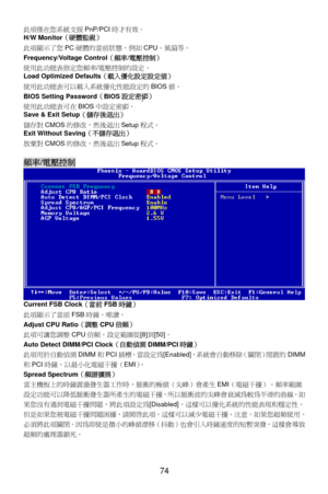 Page 80
此項僅在您系統支援PnP/PCI時才有效。 
 
74 
態，例如CPU、風扇等。   
定值）   
tup 程式。 
程式。 
H/W Monitor （硬體監視）  
此項顯示了您 PC硬體的當前狀
Frequency/Voltage Control（頻率/電壓控制）  
使用此功能表指定您頻率/電壓控制的設定。 
Load Optimized Defaults （載入優化設定設
使用此功能表可以載入系統優化性能設定的 BIOS值。
BIOS Setting Password （BIOS 設定密碼） 
使用此功能表可在 BIOS中設定密碼。 
Save & Exit Setup （儲存後退出） 
儲存對CMOS的修改，然後退出 Se
Exit Without Saving （不儲存退出） 
放棄對CMOS的修改，然後退出 Setup
 
頻率/電壓控制  
 
Current FSB Clock （當前FSB時鐘） 
 [8] 到[50] 。 
I時鐘） 
統會自動移除（關閉）閒置的 DIMM
時，脈衝的極值（尖峰）會產生 EMI（電磁干擾）。頻率範圍
此項顯示了當前 FSB時鐘。唯讀。...