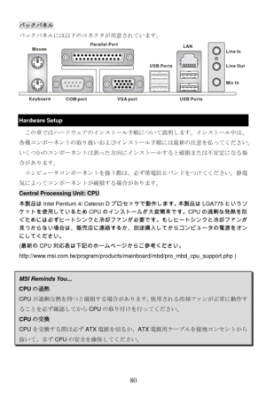 Page 86
バックパネル 
バックパネルには以下のコネクタが用意されています。
Keyboard
USB Ports
Mouse
COM portVGA port
Parallel Port
Line In
Line Ou
t
Mic In
LAN
USB Ports
 
 
Hardware Setup 
この章ではハードウェアのインストール手順について説明します。インストール中は、
各種コンポーネントの取り扱いおよびインストール手順には最新の注意を払ってください。
いくつかのコンポーネントは誤った方向にインストールすると破損または不安定になる場
合があります。  
  コンピュータコンポーネントを扱う際は、必ず帯電防止バンドをつけてください。静電
気によってコンポーネントが破損する場合があります。 
Central Processing Unit: CPU 
本製品はIntel Pentium 4/ Celeron D プロセッサで動作します。本製品は LGA775というソ
ケットを使用しているため CPUのインストールが大変簡単です。CPU の過剰な発熱を防...