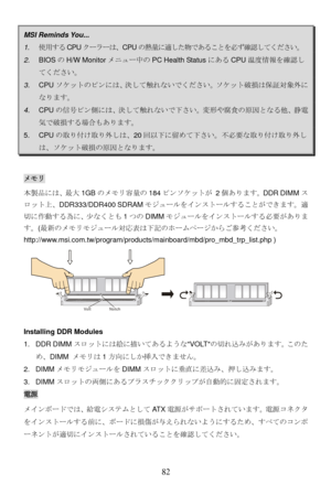 Page 88
MSI Reminds You...   
1. 使用する CPUクーラーは、CPU の熱量に適した物であることを必ず確認してください。 
2. BIOS のH/W Monitor メニュー中の PC Health Status にあるCPU温度情報を確認し
てください。 
3. CPU ソケットのピンには、決して触れないでください。ソケット破損は保証対象外に
なります。 
4. CPU の信号ピン側には、決して触れないで下さい。変形や腐食の原因となる他、静電
気で破損する場合もあります。  
5. CPUの取り付け取り外しは、 20回以下に留めて下さい。不必要な取り付け取り外し
は、ソケット破損の原因となります。 
メモリ  
本製品には、最大 1GBのメモリ容量の 184ピンソケットが 2 個あります。DDR DIMMス
ロット上、 DDR333/DDR400 SDRAM モジュールをインストールすることができます。適
切に作動する為に、少なくとも 1つの DIMM モジュールをインストールする必要がありま
す。( 最新のメモリモジュール対応表は下記のホームページからご参考ください。...