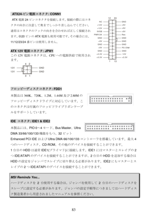 Page 89
 ATX24-ピン電源コネクタ: CONN1 
1
1224
13
+3.3V
+3.3V -12V
+3.3V GND
GND PS-ON#
+5V GND
GND GND
+5V GND
GND Res
PWR OK +5V
5VSB +5V
+12V +5V
+12V GND
NC
 AT X 電源24ピンコネクタを接続します。接続の際にはコネ
クタの向きに注意して奥までしっかり差し込んでください。
通常はコネクタのフックの向きを合わせれば正しく接続され
ます。 ※20 ピンの AT X電源も使用可能です。 その場合には、
11/12/23/24 番ピンは使用しません。
 
 
ATX 12V電源コネクタ: JPW1 
この12V電源コネクタは、 CPUへの電源供給で使用され
ます。 
13
42
GND
12V
GND
12V 
 
フロッピーディスクコネクタ: FDD1 
本製品は 360K、720K 、1.2M、1.44M 及び2.88M の
フロッピーディスクドライブに対応しています。こ
のコネクタは付属のフロッピドライブリボンケーブ
ルをサポートしています。   
IDE  コネクタ:...