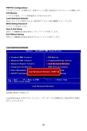 Page 95
PNP/PCI Configurations 
プラグアンドプレイやPCIなど、拡張スロットに関する設定を行うサブメニューに移動します。  
H/W Monitor 
システムの温度、ファン回転速度などが表示されます。   
Load Optimized Defaults 
安定したシステム性能を与える工場出荷デフォルト値をBIOS にロードします。 
BIOS Setting Password 
パスワードを設定します。 
Save & Exit Setup 
変更した CMOS設定値を保存してセットアップを終了します。 
Exit Without Saving 
変更した CMOS設定値を保存せずにセットアップを終了します。 
 
 
Load Optimized Defaults 
※画像は開発中の画面です。 
 
Load BIOS Default を実行することにより、マザーボードの各種設定を工場出荷時の状態に
戻すことができます。 
  89  